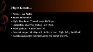 Flight Details…
• Airline - Air Arabia
• Sector: Trivandrum
• Flight Time From (Trivandrum) - 18:30 pm
• Actual time of Arrival (Dubai) - 23:40 pm
• Work position - Cabin Crew : R3
• Passport , Airport identity card , Airline id card , Flight Safety Certificate.
• Handbag containing toiletries , extra one pair of uniform.
 