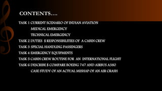 CONTENTS….
TASK 1 CURRENT SCENARIO OF INDIAN AVIATION
MEDICAL EMERGENCY
TECHNICAL EMERGENCY
TASK 2 DUTIES $ RESPONSIBILITIES OF A CABIN CREW
TASK 3 SPECIAL HANDLING PASSENGERS
TASK 4 EMERGENCY EQUIPMENTS
TASK 5 CABIN CREW ROUTINE FOR AN INTERNATIONAL FLIGHT
TASK 6 DESCRIBE $ COMPARE BOEING 747 AND AIRBUS A380
CASE STUDY OF AN ACTUAL MISHAP OF AN AIR CRASH
 