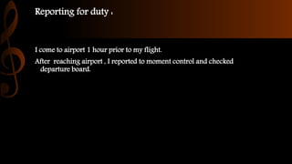 Reporting for duty :
I come to airport 1 hour prior to my flight.
After reaching airport , I reported to moment control and checked
departure board.
 