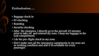 Embarkation….
• Baggage check in
• ID checking
• Boarding
• Security checking
• After the clearance, I directly go to the aircraft 45 minutes
prior to take off and entered my zone. I keep my luggage in the
coat compartment.
• I do the pre-flight check in my zone .
• First I make sure all the emergency equipments in my zone are
in working condition and also if its available for every
passenger.
 