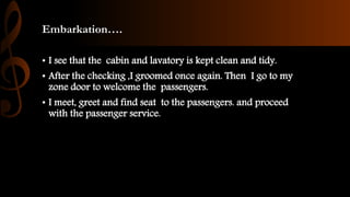 Embarkation….
• I see that the cabin and lavatory is kept clean and tidy.
• After the checking ,I groomed once again. Then I go to my
zone door to welcome the passengers.
• I meet, greet and find seat to the passengers. and proceed
with the passenger service.
 