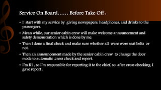 Service On Board…… Before Take Off :
• I start with my service by giving newspapers, headphones, and drinks to the
passengers.
• Mean while, our senior cabin crew will make welcome announcement and
safety demonstration which is done by me.
• Then I done a final check and make sure whether all were wore seat belts or
not.
• Then an announcement made by the senior cabin crew to change the door
mode to automatic ,cross check and report.
• I’m R1 , so I’m responsible for reporting it to the chief, so after cross checking, I
gave report .
 