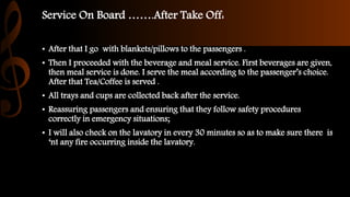 Service On Board …….After Take Off:
• After that I go with blankets/pillows to the passengers .
• Then I proceeded with the beverage and meal service. First beverages are given,
then meal service is done. I serve the meal according to the passenger’s choice.
After that Tea/Coffee is served .
• All trays and cups are collected back after the service.
• Reassuring passengers and ensuring that they follow safety procedures
correctly in emergency situations;
• I will also check on the lavatory in every 30 minutes so as to make sure there is
‘nt any fire occurring inside the lavatory.
 