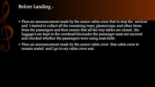 Before Landing :
 Then an announcement made by the senior cabin crew that to stop the services
and I started to collect all the remaining trays, glasses/cups, and other items
from the passengers and then ensure that all the tray tables are closed , the
luggage's are kept in the overhead bin/under the passenger seats are secured
and checked whether the passengers were using seats belts .
 Then an announcement made by the senior cabin crew that cabin crew to
remain seated and I go to my cabin crew seat.
 
