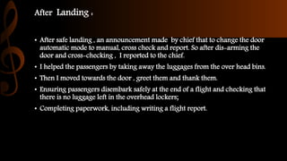 After Landing :
• After safe landing , an announcement made by chief that to change the door
automatic mode to manual, cross check and report. So after dis-arming the
door and cross-checking , I reported to the chief.
• I helped the passengers by taking away the luggages from the over head bins.
• Then I moved towards the door , greet them and thank them.
• Ensuring passengers disembark safely at the end of a flight and checking that
there is no luggage left in the overhead lockers;
• Completing paperwork, including writing a flight report.
 