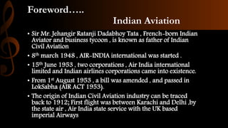 Foreword…..
Indian Aviation
• Sir Mr. Jehangir Ratanji Dadabhoy Tata , French-born Indian
Aviator and business tycoon , is known as father of Indian
Civil Aviation
• 8th march 1948 , AIR-INDIA international was started .
• 15th June 1953 , two corporations , Air India international
limited and Indian airlines corporations came into existence.
• From 1st August 1953 , a bill was amended , and passed in
LokSabha (AIR ACT 1953).
• The origin of Indian Civil Aviation industry can be traced
back to 1912; First flight was between Karachi and Delhi ,by
the state air , Air India state service with the UK based
imperial Airways
 