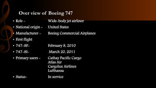 Over view of Boeing 747
• Role - Wide-body jet airliner
• National origin - United States
• Manufacturer - Boeing Commercial Airplanes
• First flight
• 747-8F- February 8, 2010
• 747-8I- March 20, 2011
• Primary users - Cathay Pacific Cargo
Atlas Air
Cargolux Airlines
Lufthansa
• Status- In service
 