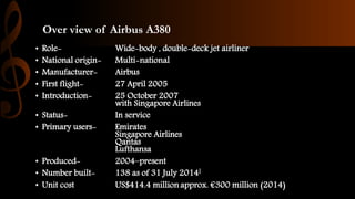 Over view of Airbus A380
• Role- Wide-body , double-deck jet airliner
• National origin- Multi-national
• Manufacturer- Airbus
• First flight- 27 April 2005
• Introduction- 25 October 2007
with Singapore Airlines
• Status- In service
• Primary users- Emirates
Singapore Airlines
Qantas
Lufthansa
• Produced- 2004–present
• Number built- 138 as of 31 July 2014[
• Unit cost US$414.4 million approx. €300 million (2014)
 