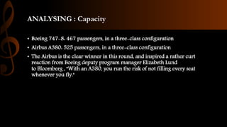 ANALYSING : Capacity
• Boeing 747-8: 467 passengers, in a three-class configuration
• Airbus A380: 525 passengers, in a three-class configuration
• The Airbus is the clear winner in this round, and inspired a rather curt
reaction from Boeing deputy program manager Elizabeth Lund
to Bloomberg , "With an A380, you run the risk of not filling every seat
whenever you fly."
 