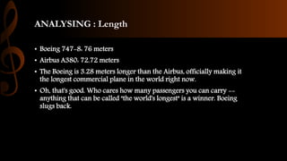 ANALYSING : Length
• Boeing 747-8: 76 meters
• Airbus A380: 72.72 meters
• The Boeing is 3.28 meters longer than the Airbus, officially making it
the longest commercial plane in the world right now.
• Oh, that's good. Who cares how many passengers you can carry --
anything that can be called "the world's longest" is a winner. Boeing
slugs back.
 