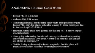 ANALYSING : Internal Cabin Width
• Boeing 747-8: 6.1 meters
• Airbus A380: 6.54 meters
• The Intercontinental has the same cabin width as its predecessor (the
Boeing 747-400), but claims to be able to carry 51 more passengers due
to its extra length of 18.3 feet.
• However, Airbus execs have pointed out that the 747-8 has yet to pass
evacuation tests.
• "I am going to be taking that aircraft one day," Airbus chief operating
officer John Leahy told Dow Jones. "I want to be sure that you can get
out of it in an emergency."
• To this, Boeing spokesman Jim Proulx responded that the plane will
meet all certification standards for emergency evacuation.
 