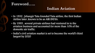 Foreword…..
Indian Aviation
• In 1932 , Jehangir Tata founded Tata airline, the first Indian
Airline later ,known to be as AIR INDIA.
• By 1995 , several private airlines had ventured in to the
aviation business and accounted for more than 10% of the
domestic air traffic.
• India’s civil aviation market is set to become the world’s third
largest by 2020
 
