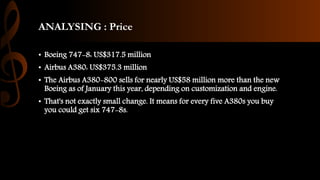 ANALYSING : Price
• Boeing 747-8: US$317.5 million
• Airbus A380: US$375.3 million
• The Airbus A380-800 sells for nearly US$58 million more than the new
Boeing as of January this year, depending on customization and engine.
• That's not exactly small change. It means for every five A380s you buy
you could get six 747-8s.
 