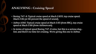 ANALYSING : Cruising Speed
• Boeing 747-8: Typical cruise speed at Mach 0.855, top cruise speed:
Mach 0.86 (or 86 percent the speed of sound).
• Airbus A380: Typical cruise speed at Mach 0.85 (from BBC), top cruise
speed at Mach 0.88 (from Airliners.net)
• In terms of typical speed Boeing 747-8 wins, but this is a serious slug-
fest, and there's no time for cruising. We're giving this one to Airbus.
 