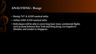 ANALYSING : Range
• Boeing 747-8: 8,000 nautical miles
• Airbus A380: 8,300 nautical miles
• Both planes will be able to cover long haul, trans-continental flights
such as those between New York and Hong Kong, Los Angeles to
Mumbai, and London to Singapore.
 