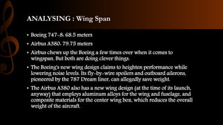 ANALYSING : Wing Span
• Boeing 747-8: 68.5 meters
• Airbus A380: 79.75 meters
• Airbus chews up the Boeing a few times over when it comes to
wingspan. But both are doing clever things.
• The Boeing's new wing design claims to heighten performance while
lowering noise levels. Its fly-by-wire spoilers and outboard ailerons,
pioneered by the 787 Dream liner, can allegedly save weight.
• The Airbus A380 also has a new wing design (at the time of its launch,
anyway) that employs aluminum alloys for the wing and fuselage, and
composite materials for the center wing box, which reduces the overall
weight of the aircraft.
 