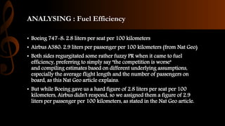 ANALYSING : Fuel Efficiency
• Boeing 747-8: 2.8 liters per seat per 100 kilometers
• Airbus A380: 2.9 liters per passenger per 100 kilometers (from Nat Geo)
• Both sides regurgitated some rather fuzzy PR when it came to fuel
efficiency, preferring to simply say "the competition is worse"
and compiling estimates based on different underlying assumptions,
especially the average flight length and the number of passengers on
board, as this Nat Geo article explains.
• But while Boeing gave us a hard figure of 2.8 liters per seat per 100
kilometers, Airbus didn't respond, so we assigned them a figure of 2.9
liters per passenger per 100 kilometers, as stated in the Nat Geo article.
 