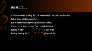 RESULT….
# Now that the Boeing 747-8 has received its FAA certification..
What does all this mean? …..
For the serious competition finds out there ,
Airbus comes out on top, five rounds to three.
Rating A 380 : (4 out of 5)
Rating Boeing 747 : (3 out of 5)
 