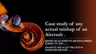 Case study of any
actual mishap of an
Aircrash .
REPORT ON ACCIDENT TO AIR INDIA EXPRESS
BOEING 737-800……
Aircraft VT-AXV on 22nd May 2010 at
MANGLORE AIR PORT ……
 