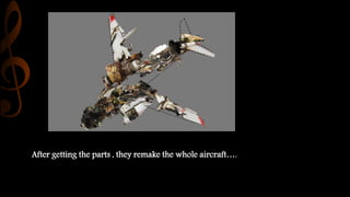 After getting the parts , they remake the whole aircraft….
 