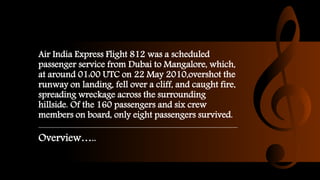 Air India Express Flight 812 was a scheduled
passenger service from Dubai to Mangalore, which,
at around 01:00 UTC on 22 May 2010,overshot the
runway on landing, fell over a cliff, and caught fire,
spreading wreckage across the surrounding
hillside. Of the 160 passengers and six crew
members on board, only eight passengers survived.
Overview…..
 