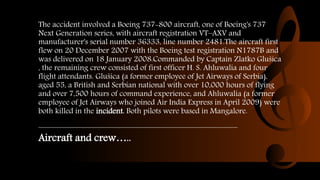 The accident involved a Boeing 737-800 aircraft, one of Boeing's 737
Next Generation series, with aircraft registration VT–AXV and
manufacturer's serial number 36333, line number 2481.The aircraft first
flew on 20 December 2007 with the Boeing test registration N1787B and
was delivered on 18 January 2008.Commanded by Captain Zlatko Glušica
, the remaining crew consisted of first officer H. S. Ahluwalia and four
flight attendants. Glušica (a former employee of Jet Airways of Serbia),
aged 55, a British and Serbian national with over 10,000 hours of flying
and over 7,500 hours of command experience, and Ahluwalia (a former
employee of Jet Airways who joined Air India Express in April 2009) were
both killed in the incident. Both pilots were based in Mangalore.
Aircraft and crew…..
 