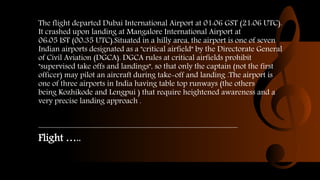 The flight departed Dubai International Airport at 01:06 GST (21:06 UTC).
It crashed upon landing at Mangalore International Airport at
06:05 IST (00:35 UTC).Situated in a hilly area, the airport is one of seven
Indian airports designated as a "critical airfield" by the Directorate General
of Civil Aviation (DGCA). DGCA rules at critical airfields prohibit
"supervised take offs and landings", so that only the captain (not the first
officer) may pilot an aircraft during take-off and landing .The airport is
one of three airports in India having table top runways (the others
being Kozhikode and Lengpui ) that require heightened awareness and a
very precise landing approach .
Flight …..
 