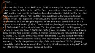 Crash……
After touching down on the 8,033-foot (2,448 m) runway 24, the plane overran and
crashed down the hill at its far end. The final conversations between Air traffic control
(ATC) and the pilot prior to the landing showed no indication of distress .The then Civil
Aviation Minister , Praful Patel said that the aircraft was following an Instrument
landing system (ILS) approach for landing on the newer, longer, runway, which was
commissioned in 2006. The pilot reported to ATC that it was 'established' on an ILS
approach about 4.3 miles (6.9 km) from touchdown; landing clearance was then given
at 2,000 feet (610 m) from touchdown. The Aeroplane concluded its ILS approach on
runway 24, touching down 5,200 feet (1,600 m) from the start of the runway, leaving
2,800 feet (850 m) in which to stop.[ It overran the runway and ploughed through a
90-metre (300 ft) sand arrestor bed which did not stop it. As the aircraft passed the
arrestor bed, its starboard wing collided with the concrete socket of the ILS localiser
antenna ; it finally plunged over the edge of the table-top about 790 feet (240 m)
beyond the end of the runway and down the steep hillside coming to a stop 660 to 980
feet (200 to 300 m) metres past the top of the slope
 