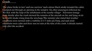 Crash……
"The plane broke in two" said one survivor "and a dense black smoke invaded the cabin.
I jumped out through an opening in the window. Six other passengers followed me.
We fled, with the help of the inhabitants of the nearby village“ . Television footage
from shortly after the crash showed the remains of the aircraft on fire and lying on its
belly with smoke rising from the wreckage.[The minister also stated that weather
conditions were normal with a visibility of 3.7 miles (6.0 km), and said wind
conditions were calm and there was no rain at the time of the crash. A drizzle started
only after the accident.
 