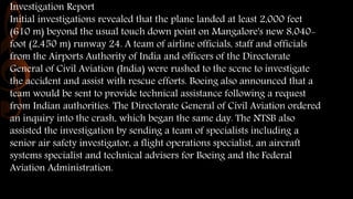 Investigation Report
Initial investigations revealed that the plane landed at least 2,000 feet
(610 m) beyond the usual touch down point on Mangalore's new 8,040-
foot (2,450 m) runway 24. A team of airline officials, staff and officials
from the Airports Authority of India and officers of the Directorate
General of Civil Aviation (India) were rushed to the scene to investigate
the accident and assist with rescue efforts. Boeing also announced that a
team would be sent to provide technical assistance following a request
from Indian authorities. The Directorate General of Civil Aviation ordered
an inquiry into the crash, which began the same day. The NTSB also
assisted the investigation by sending a team of specialists including a
senior air safety investigator, a flight operations specialist, an aircraft
systems specialist and technical advisers for Boeing and the Federal
Aviation Administration.
 
