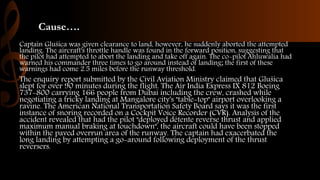 Cause….
Captain Glušica was given clearance to land, however, he suddenly aborted the attempted
landing. The aircraft's throttle handle was found in the forward position, suggesting that
the pilot had attempted to abort the landing and take off again. The co-pilot Ahluwalia had
warned his commander three times to go around instead of landing; the first of these
warnings had come 2.5 miles before the runway threshold.
The enquiry report submitted by the Civil Aviation Ministry claimed that Glušica
slept for over 90 minutes during the flight. The Air India Express IX 812 Boeing
737-800 carrying 166 people from Dubai including the crew, crashed while
negotiating a tricky landing at Mangalore city's "table-top" airport overlooking a
ravine. The American National Transportation Safety Board says it was the first
instance of snoring recorded on a Cockpit Voice Recorder (CVR). Analysis of the
accident revealed that had the pilot "deployed détente reverse thrust and applied
maximum manual braking at touchdown", the aircraft could have been stopped
within the paved overrun area of the runway. The captain had exacerbated the
long landing by attempting a go-around following deployment of the thrust
reversers.
 