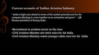 Current scenario of Indian Aviation Industry
“ India is light year ahead in terms of the market potential and for the
company (Boeing) to come together as an enterprise and grow ” - QR
Thomas president of Boeing India .
•Recruitment in aviation sector on the rises.
•Civil Aviation Minister sets strict rules for Air India.
•Civil Aviation Ministry wants younger cabin crew for Air India.
 