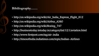 Bibiliography……
• http://en.wikipedia.org/wiki/Air_India_Express_Flight_812
• http://en.wikipedia.org/wiki/Airbus_A380
• http://en.wikipedia.org/wiki/Boeing_747
• http://businesstoday.intoday.in/categorylist/12/1/aviation.html
• http://www.firstpost.com/tag/air-india
• http://timesofindia.indiatimes.com/topic/Indian-Airlines
 