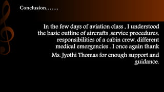Conclusion…….
In the few days of aviation class , I understood
the basic outline of aircrafts ,service procedures,
responsibilities of a cabin crew, different
medical emergencies . I once again thank
Ms. Jyothi Thomas for enough support and
guidance.
 