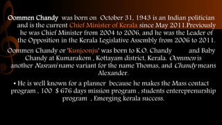 Oommen Chandy was born on October 31, 1943 is an Indian politician
and is the current Chief Minister of Kerala since May 2...