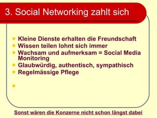3. Social Networking zahlt sich  Kleine Dienste erhalten die Freundschaft Wissen teilen lohnt sich immer Wachsam und aufmerksam = Social Media Monitoring  Glaubwürdig, authentisch, sympathisch Regelmässige Pflege Sonst wären die Konzerne nicht schon längst dabei 