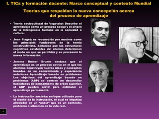 I. TICs y formación docente: Marco conceptual y contexto Mundial  Teorías que respaldan la nueva concepción acerca del proceso de aprendizaje Teoría sociocultural de Vygotsky: Describe el aprendizaje como un proceso social y el origen de la inteligencia humana en la sociedad o cultura. Jean Piaget:  es reconocido por muchos como los principios fundadores de la teoría constructivista. Señalaba que las estructuras cognitivas existentes del alumno determinan el modo en que se percibirá y se procesará la  nueva información. Jerome Bruner  Bruner destaca que el aprendizaje es un proceso activo en el que los alumnos construyen nuevas ideas y conceptos basados en su conocimiento y experiencia anteriores  Aprendizaje basado en problemas:  Los objetivos del aprendizaje basado en problemas (ABP) se centran en desarrollar habilidades de pensamiento de orden superior .  el ABP pueden servir para estimular el aprendizaje permanente.  La instrucción anclada:  enfoque utilizado para el diseño de la instrucción, el cual se organiza alrededor de un “ancla” que es un contexto, problema o situación de la vida real. 