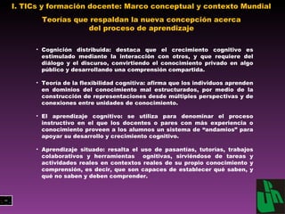 I. TICs y formación docente: Marco conceptual y contexto Mundial  Teorías que respaldan la nueva concepción acerca del proceso de aprendizaje Cognición distribuida: destaca que el crecimiento  cognitivo es estimulado mediante la interacción con otros, y que requiere del diálogo y el discurso, convirtiendo el conocimiento privado en algo público y desarrollando una comprensión compartida. Teoría de la flexibilidad cognitiva: afirma que los individuos aprenden en dominios del conocimiento mal estructurados, por medio de la construcción de representaciones desde múltiples perspectivas y de conexiones entre  unidades de conocimiento. El aprendizaje cognitivo:  se utiliza para denominar el proceso instructivo en el que los docentes o pares con más experiencia o conocimiento proveen a los alumnos un sistema de “andamios” para apoyar su desarrollo y crecimiento cognitivo. Aprendizaje situado:  resalta el uso de pasantías, tutorías, trabajos colaborativos y herramientas  ognitivas, sirviéndose de tareas y  actividades reales en contextos reales  de su propio conocimiento y comprensión, es decir, que son capaces de establecer qué saben, y qué no saben y deben comprender. 