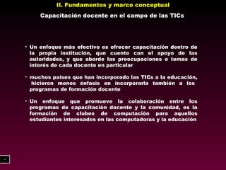 II. Fundamentos y marco conceptual Capacitación docente en el campo de las TICs Un enfoque más efectivo es ofrecer capacitación dentro de la propia institución, que cuente con el apoyo de las autoridades, y que aborde las preocupaciones o temas de interés de cada docente en particular muchos países que han incorporado las TICs a la educación,  hicieron menos énfasis en incorporarla también a los  programas de formación docente Un enfoque que promueve la colaboración entre los programas de capacitación docente y la comunidad, es la formación de clubes de computación para aquellos estudiantes interesados en las  computadoras y la educación 