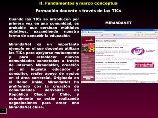 II. Fundamentos y marco conceptual Formación docente a través de las TICs Cuando las TICs se introducen por primera vez en una comunidad, es probable que persigan múltiples objetivos, expandiendo nuestra forma de concebir la educación MirandaNet es un importante ejemplo en el que docentes utilizan las TICs para apoyarse mutuamente y para establecer nuevas  comunidades conectadas a través de internet. MirandaNet, creación  de un inquieto educador y consultor, recibe apoyo de socios en el área comercial. Originada en el Reino Unido, MirandaNet ha proliferado con la creación de comunidades derivadas en República Checa y Chile, y actualmente se están realizando negociaciones para crear una  MirandaNet china. MIRANDANET 