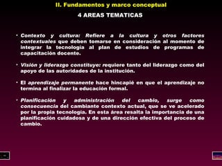 II. Fundamentos y marco conceptual 4 AREAS TEMATICAS Contexto y cultura: Refiere a la cultura y otros factores contextuales  que deben tomarse en consideración al momento de integrar la tecnología al plan de estudios de programas de capacitación docente. Visión y liderazgo constituye: r equiere tanto del liderazgo como del apoyo de las autoridades de la institución. El  aprendizaje permanente  hace hincapié en que el aprendizaje no termina al finalizar la educación formal.  Planificación y administración del cambio, surge como consecuencia  del cambiante contexto actual, que se ve acelerado por la propia tecnología. En esta área resalta la importancia de una planificación cuidadosa y de una dirección efectiva del proceso de cambio. 