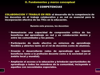 II. Fundamentos y marco conceptual 4 COMPETENCIAS COLABORACION Y TRABAJO EN RED :  el desarrollo de la competencia de los docentes en el trabajo colaborativo y en red es esencial para la incorporación efectiva de las TICs en la educación. Durante este proceso, los docentes: Demostrarán una capacidad de comprensión crítica de los beneficios del aprendizaje en red y en colaboración dentro y entre las comunidades y los países. Participarán de modo efectivo en entornos de aprendizaje flexibles y abiertos tanto en el rol de docentes como de alumnos. Crearán o desarrollarán redes de aprendizaje que traerán beneficios tanto a la profesión docente como a la sociedad (en al ámbito local y mundial). Ampliarán el acceso a la educación y brindarán oportunidades de aprendizaje a todos los miembros de la comunidad, incluyendo a aquellos con necesidades especiales. 