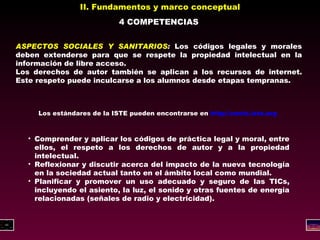 II. Fundamentos y marco conceptual 4 COMPETENCIAS ASPECTOS SOCIALES Y SANITARIOS :  Los códigos legales y morales deben extenderse para que se respete la propiedad intelectual en la información de libre acceso. Los derechos de autor también se aplican a los recursos de internet. Este respeto puede inculcarse a los alumnos desde etapas tempranas. Los estándares de la ISTE pueden encontrarse en  http://cnets.iste.org   Comprender y aplicar los códigos de práctica legal y moral, entre ellos, el respeto a los derechos de autor y a la propiedad intelectual. Reflexionar y discutir acerca del impacto de la nueva tecnología en la sociedad actual tanto en el ámbito local como mundial. Planificar y promover un uso adecuado y seguro de las TICs, incluyendo el asiento, la luz, el sonido y otras fuentes de energía relacionadas (señales de radio y electricidad). 