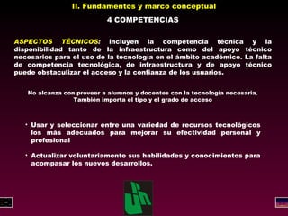II. Fundamentos y marco conceptual 4 COMPETENCIAS ASPECTOS TÉCNICOS :  incluyen la competencia técnica y la disponibilidad tanto de la infraestructura como del apoyo técnico necesarios para el uso de la tecnología en el ámbito académico. La falta de competencia tecnológica, de infraestructura y de apoyo técnico puede obstaculizar el acceso y la confianza de los usuarios. No alcanza con proveer a alumnos y docentes con la tecnología necesaria. También importa el tipo y el grado de acceso Usar y seleccionar entre una variedad de recursos tecnológicos los más adecuados para mejorar su efectividad personal y profesional Actualizar voluntariamente sus habilidades y conocimientos para acompasar los nuevos desarrollos. 
