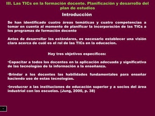 III. Las TICs en la formación docente. Planificación y desarrollo del plan de estudios Introducción Se han identificado cuatro áreas temáticas y cuatro competencias a tomar en cuenta al momento de planificar la incorporación de las TICs a los programas de formación docente Antes de desarrollar los estándares, es necesario establecer una visión clara acerca de cuál es el rol de las TICs en la educacion. Hay tres objetivos específicos: Capacitar a todos los docentes en la aplicación adecuada y significativa de las tecnologías de la información a la enseñanza. Brindar a los docentes las habilidades fundamentales para enseñar haciendo uso de estas tecnologías. Involucrar a las instituciones de educación superior y a socios del área industrial con las escuelas. (Jung, 2000, p. 38) 