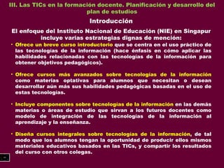 III. Las TICs en la formación docente. Planificación y desarrollo del plan de estudios Introducción El enfoque del Instituto Nacional de Educación (NIE) en Singapur incluye varias estrategias dignas de mención: Ofrece un breve curso introductorio  que se centra en el uso práctico de las tecnologías de la información (hace énfasis en cómo aplicar las habilidades relacionadas con las tecnologías de la información para obtener objetivos pedagógicos). Ofrece cursos más avanzados sobre tecnologías de la información  como materias optativas para alumnos que necesitan o desean desarrollar aún más sus habilidades pedagógicas basadas en el uso de estas tecnologías. Incluye componentes sobre tecnologías de la información  en las demás materias o áreas de estudio que sirvan a los futuros docentes como modelo de integración de las tecnologías de la información al aprendizaje y la enseñanza. Diseña cursos integrales sobre tecnologías de la información , de tal modo que los alumnos tengan la oportunidad de producir ellos mismos materiales educativos basados en las TICs, y compartir los resultados del curso con otros colegas. 