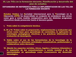 III. Las TICs en la formación docente. Planificación y desarrollo del plan de estudios ESTANDARES DE REFERENCIA PARA LA IMPLEMENTACION DE LAS TICs EN LA FORMACION DOCENTE Estados Unidos : La  S ociedad  I nternacional para la  T ecnología en la  E ducación ( ISTE ) ha desarrollado un conjunto de estándares que sirven como guía y como medida comparativa para los distintos programas educativos desde preescolar hasta el doceavo grado. Trata sobre la competencia técnica. II, III y IV. Tratan sobre la preparación, implementación y evaluación que sirven como base para aprendizaje de contenidos, la aplicación de estrategias pedagógicas efectivas y las prácticas informativas de evaluación de desempeño. V. Habla sobre el uso de las herramientas de la tecnología de la información en diversasa actividades comunicativas, profesionales y colaborativas entre docentes. VI. Aborda los aspectos sociales, éticos, legales y humanos inherentes a la expansión de las comunicaciones a escala mundial y de las oportunidades de aprendizaje como consecuencia del desarrollo tecnológico. 