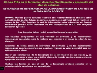 III. Las TICs en la formación docente. Planificación y desarrollo del plan de estudios ESTANDARES DE REFERENCIA PARA LA IMPLEMENTACION DE LAS TICs EN LA FORMACION DOCENTE EUROPA: Muchos países europeos cuentan con recomendaciones oficiales sobre las habilidades que los futuros docentes o docentes en actividad deben reunir en el campo de las TICs. Eurydice, la red de información sobre educación en Europa, anualmente publica  Basic Indicators on  the Incorporation of ICT into European Education Systems. Los docentes deben recibir capacitación que les permita: Ser usuarios competentes de una variedad de software y de herramientas tecnológicas apropiadas para la materia que enseñan y el rango de edad de sus alumnos. Examinar de forma crítica la relevancia del software y de las herramientas tecnológicas para las materias que enseñan, y juzgar su valor potencial para ser aplicadas en la clase. Hacer uso constructivo de la tecnología de la información en sus clases y, en particular, preparar y poner en práctica planes de trabajo que incorporen de forma apropiada el uso de la tecnología. Evaluar las formas en que el uso de la tecnología produce cambios en la naturaleza de la enseñanza y el aprendizaje. 