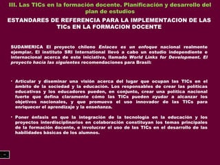 III. Las TICs en la formación docente. Planificación y desarrollo del plan de estudios ESTANDARES DE REFERENCIA PARA LA IMPLEMENTACION DE LAS TICs EN LA FORMACION DOCENTE SUDAMERICA El proyecto chileno  Enlaces es un enfoque  nacional realmente ejemplar. El instituto SRI International llevó a cabo un estudio independiente e internacional acerca de este iniciativa, llamado  World Links for Development. El proyecto hacía las siguientes  recomendaciones para Brasil: Articular y diseminar una visión acerca del lugar que ocupan las TICs en el ámbito de la sociedad y la educación. Los responsables de crear las políticas educativas y los educadores pueden, en conjunto, crear una política nacional fuerte que defina claramente cómo las TICs pueden ayudar a alcanzar los objetivos nacionales, y que promueva el uso innovador de las TICs para enriquecer el aprendizaje y la enseñanza. Poner énfasis en que la integración de la tecnología en la educación y los proyectos interdisciplinarios en colaboración constituyan los temas principales de la formación docente, e involucrar el uso de las TICs en el desarrollo de las habilidades básicas de los alumnos. 