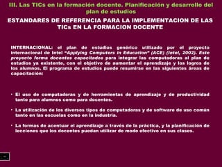 III. Las TICs en la formación docente. Planificación y desarrollo del plan de estudios ESTANDARES DE REFERENCIA PARA LA IMPLEMENTACION DE LAS TICs EN LA FORMACION DOCENTE INTERNACIONAL: el plan de estudios genérico utilizado por el proyecto internacional de Intel “ Applying Computers in Education” (ACE) (Intel, 2002). Este proyecto forma docentes capacitados  para integrar las computadoras al plan de estudios ya existente, con el objetivo de aumentar el aprendizaje y los logros de los alumnos. El programa de estudios puede resumirse en las siguientes áreas de capacitación: El uso de computadoras y de herramientas de aprendizaje y de productividad tanto para alumnos como para docentes. La utilización de los diversos tipos de computadoras y de software de uso común tanto en las escuelas como en la industria. La formas de acentuar el aprendizaje a través de la práctica, y la planificación de lecciones que los docentes puedan utilizar de modo efectivo en sus clases. 